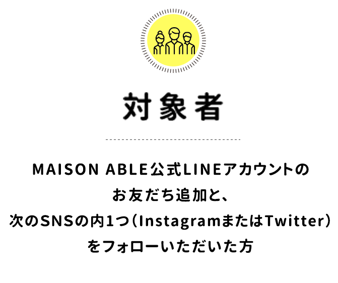 対象者／MAISON ABLE公式LINEアカウントのお友だち追加と、次のＳＮＳの内1つ（InstagramまたはTwitter）をフォローいただいた方