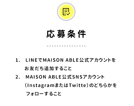 応募条件／1. LINEでMAISON ABLE公式アカウントをお友だち追加すること　2.MAISON ABLE公式SNSアカウント（InstagramまたはTwitte）のどちらかをフォローすること
